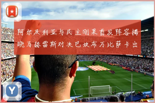 阿尔及利亚与民主刚果首发阵容揭晓马赫雷斯对决巴坎布万比萨卡出战