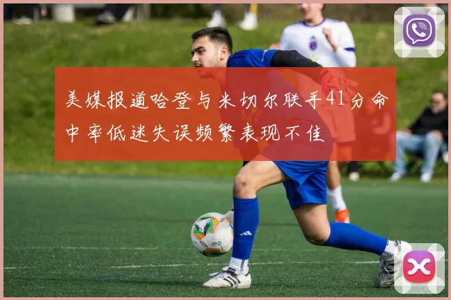 美媒报道哈登与米切尔联手41分命中率低迷失误频繁表现不佳
