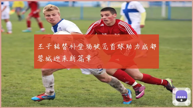 王子铭替补登场破荒首球助力成都蓉城迎来新篇章