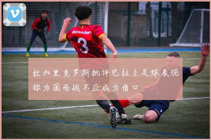 杜加里克罗斯批评巴拉圭足球表现称为国而战不应成为借口