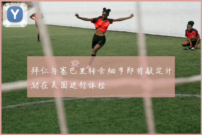 拜仁与塞巴里转会细节即将敲定计划在美国进行体检