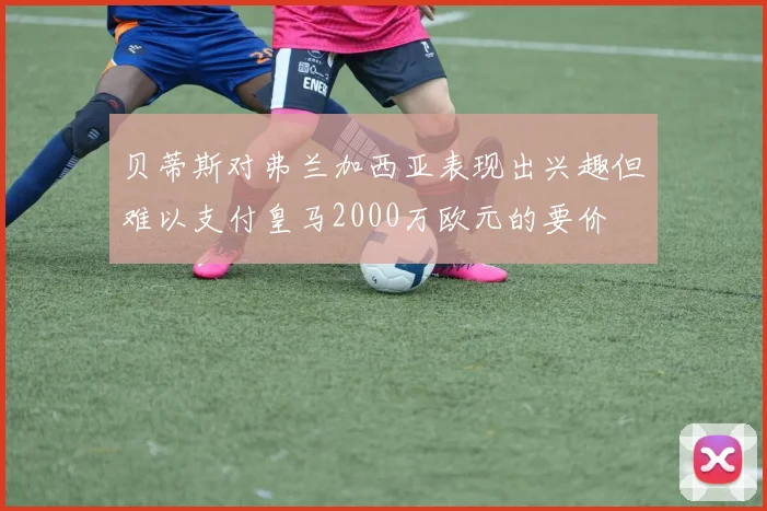 贝蒂斯对弗兰加西亚表现出兴趣但难以支付皇马2000万欧元的要价