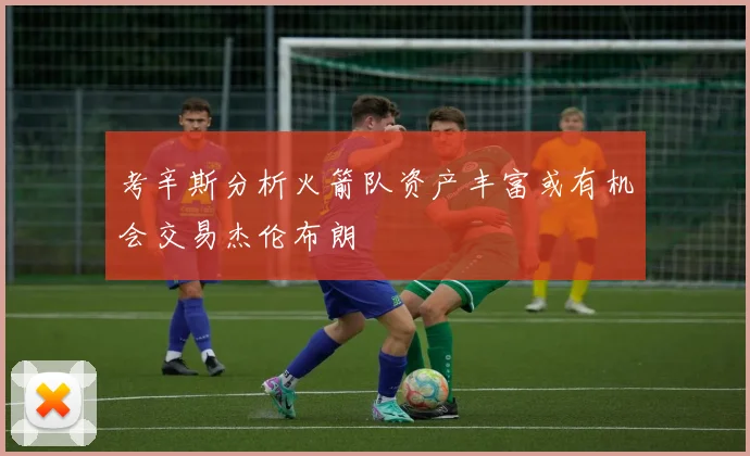 考辛斯分析火箭队资产丰富或有机会交易杰伦布朗