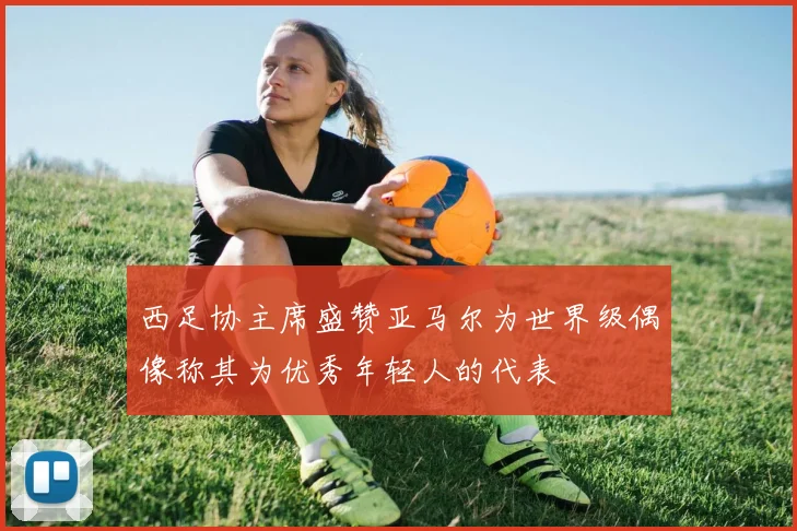 西足协主席盛赞亚马尔为世界级偶像称其为优秀年轻人的代表