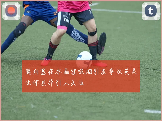 奥利塞在水晶宫吸烟引发争议英美法律差异引人关注