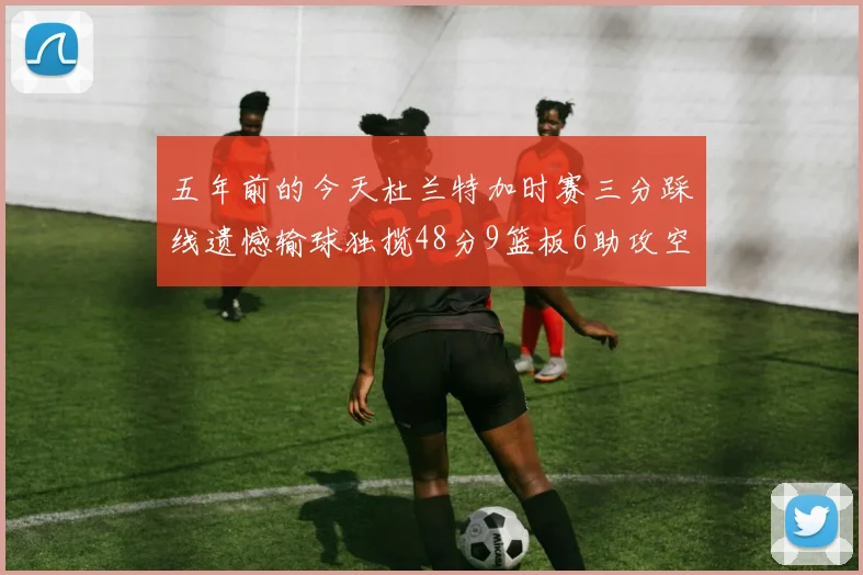 五年前的今天杜兰特加时赛三分踩线遗憾输球独揽48分9篮板6助攻空砍成悲剧