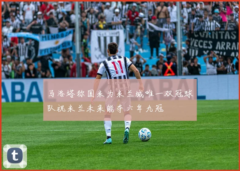 马洛塔称国米为米兰城唯一双冠球队祝米兰未来能夺六年九冠