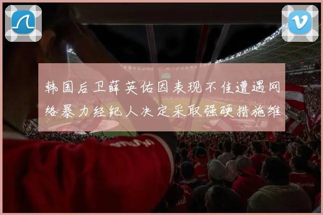 韩国后卫薛英佑因表现不佳遭遇网络暴力经纪人决定采取强硬措施维护权益