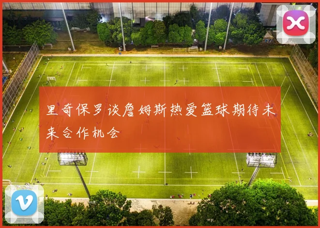 里奇保罗谈詹姆斯热爱篮球期待未来合作机会