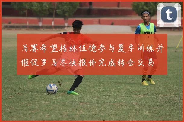 马赛希望格林伍德参与夏季训练并催促罗马尽快报价完成转会交易