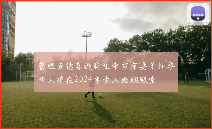 普理查德喜迎新生命宣布妻子怀孕两人将在2024年步入婚姻殿堂