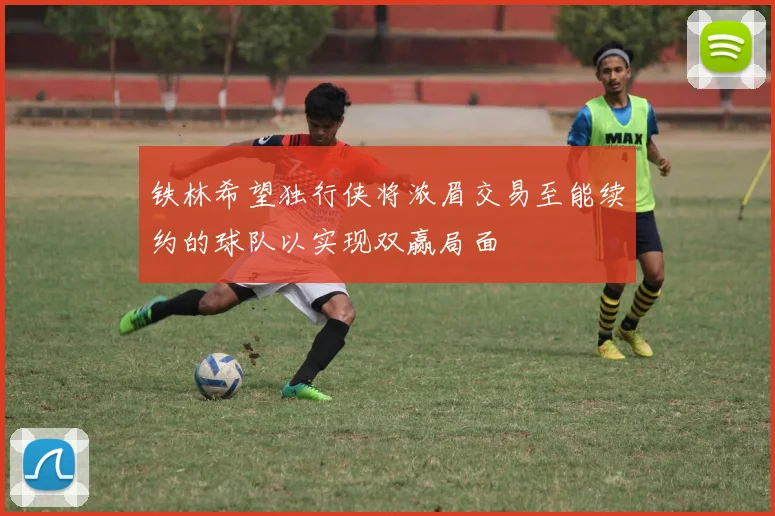 铁林希望独行侠将浓眉交易至能续约的球队以实现双赢局面