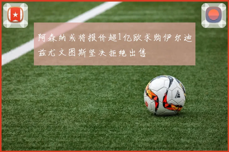 阿森纳或将报价超1亿欧求购伊尔迪兹尤文图斯坚决拒绝出售