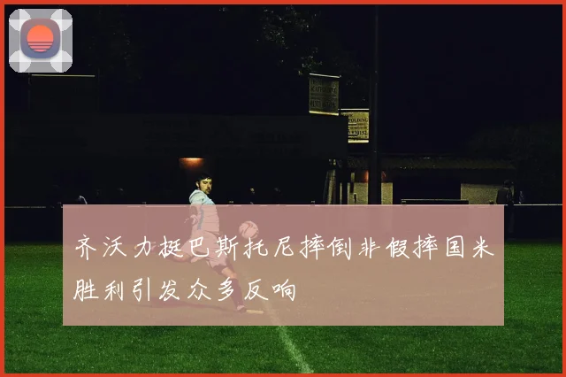 齐沃力挺巴斯托尼摔倒非假摔国米胜利引发众多反响
