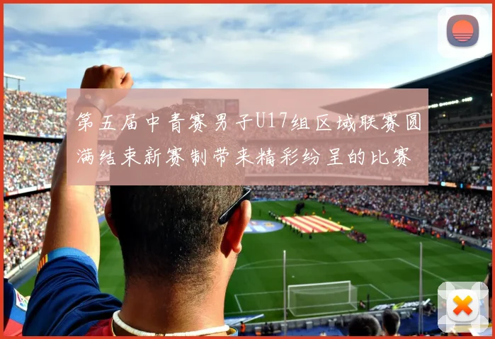 第五届中青赛男子U17组区域联赛圆满结束新赛制带来精彩纷呈的比赛体验