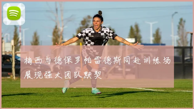 梅西与德保罗帕雷德斯同赴训练场展现强大团队默契